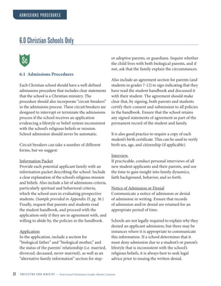 23 P R O T E C T I N G Y O U R M I N I S T R Y — from Sexual Orientation Gender Identity Lawsuits
ADMISSIONS PROCEDURES
6.0 Christian Schools Only
6.1 Admissions Procedures
Each Christian school should have a well-defined
admissions procedure that includes clear statements
that the school is a Christian ministry. The
procedure should also incorporate “circuit-breakers”
in the admissions process. These circuit breakers are
designed to interrupt or terminate the admissions
process if the school receives an application
evidencing a lifestyle or belief system inconsistent
with the school’s religious beliefs or mission.
School admission should never be automatic.
Circuit breakers can take a number of different
forms, but we suggest:
Information Packet
Provide each potential applicant family with an
information packet describing the school. Include
a clear explanation of the school’s religious mission
and beliefs. Also include a list of admissions criteria,
particularly spiritual and behavioral criteria,
which the school uses in evaluating prospective
students. (Sample provided in Appendix D, pg.36.)
Finally, request that parents and students read
the student handbook, and proceed with the
application only if they are in agreement with, and
willing to abide by, the policies in the handbook.
Application
In the application, include a section for
“biological father” and “biological mother,” and
the status of the parents’ relationship (i.e. married,
divorced, deceased, never married), as well as an
“alternative family information” section for step-
or adoptive parents, or guardians. Inquire whether
the child lives with both biological parents, and if
not, ask that the family explain the circumstances.
Also include an agreement section for parents (and
students in grades 7-12) to sign indicating that they
have read the student handbook and discussed it
with their student. The agreement should make
clear that, by signing, both parents and students
certify their consent and submission to all policies
in the handbook. Ensure that the school retains
any signed statements of agreement as part of the
permanent record of the student and family.
It is also good practice to require a copy of each
student’s birth certificate. This can be used to verify
birth sex, age, and citizenship (if applicable).
Interview
If practicable, conduct personal interviews of all
new student applicants and their parents, and use
the time to gain insight into family dynamics,
faith background, behavior, and so forth.
Notice of Admission or Denial
Communicate a notice of admission or denial
of admission in writing. Ensure that records
of admission and/or denial are retained for an
appropriate period of time.
Schools are not legally required to explain why they
denied an applicant admission, but there may be
instances where it is appropriate to communicate
this information. If a school determines that it
must deny admission due to a student’s or parent’s
lifestyle that is inconsistent with the school’s
religious beliefs, it is always best to seek legal
advice prior to issuing the written denial.
Sc
 