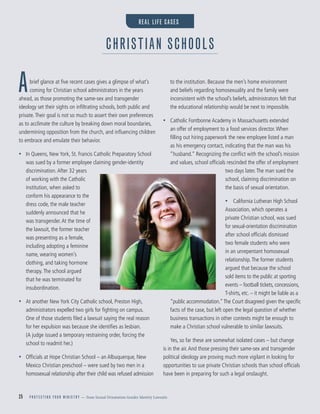 25 P R O T E C T I N G Y O U R M I N I S T R Y — from Sexual Orientation Gender Identity Lawsuits
Abrief glance at ﬁve recent cases gives a glimpse of what’s
coming for Christian school administrators in the years
ahead, as those promoting the same-sex and transgender
ideology set their sights on inﬁltrating schools, both public and
private.Their goal is not so much to assert their own preferences
as to acclimate the culture by breaking down moral boundaries,
undermining opposition from the church, and inﬂuencing children
to embrace and emulate their behavior.
• In Queens, New York, St. Francis Catholic Preparatory School
was sued by a former employee claiming gender-identity
discrimination.After 32 years
of working with the Catholic
institution, when asked to
conform his appearance to the
dress code, the male teacher
suddenly announced that he
was transgender.At the time of
the lawsuit, the former teacher
was presenting as a female,
including adopting a feminine
name, wearing women’s
clothing, and taking hormone
therapy.The school argued
that he was terminated for
insubordination.
• At another New York City Catholic school, Preston High,
administrators expelled two girls for ﬁghting on campus.
One of those students ﬁled a lawsuit saying the real reason
for her expulsion was because she identiﬁes as lesbian.
(A judge issued a temporary restraining order, forcing the
school to readmit her.)
• Ofﬁcials at Hope Christian School – an Albuquerque, New
Mexico Christian preschool – were sued by two men in a
homosexual relationship after their child was refused admission
to the institution. Because the men’s home environment
and beliefs regarding homosexuality and the family were
inconsistent with the school’s beliefs, administrators felt that
the educational relationship would be next to impossible.
• Catholic Fontbonne Academy in Massachusetts extended
an offer of employment to a food services director.When
ﬁlling out hiring paperwork the new employee listed a man
as his emergency contact, indicating that the man was his
“husband.” Recognizing the conﬂict with the school’s mission
and values, school ofﬁcials rescinded the offer of employment
two days later.The man sued the
school, claiming discrimination on
the basis of sexual orientation.
• California Lutheran High School
Association, which operates a
private Christian school, was sued
for sexual-orientation discrimination
after school ofﬁcials dismissed
two female students who were
in an unrepentant homosexual
relationship.The former students
argued that because the school
sold items to the public at sporting
events – football tickets, concessions,
T-shirts, etc. – it might be liable as a
“public accommodation.”The Court disagreed given the speciﬁc
facts of the case, but left open the legal question of whether
business transactions in other contexts might be enough to
make a Christian school vulnerable to similar lawsuits.
Yes, so far these are somewhat isolated cases – but change
is in the air.And those pressing their same-sex and transgender
political ideology are proving much more vigilant in looking for
opportunities to sue private Christian schools than school ofﬁcials
have been in preparing for such a legal onslaught.
CHRISTIAN SCHOOLS
REAL LIFE CASES
 