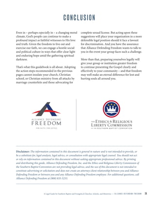 A Legal Guide for Southern Baptist and Evangelical Churches, Schools, and Ministries — A L L I A N C E D E F E N D I N G F R E E D O M 26
CONCLUSION
Even in – perhaps especially in – a changing moral
climate, God’s people can continue to make a
profound impact as faithful witnesses to His love
and truth. Given the freedom to live out and
exercise our faith, we can engage a hostile social
and political culture in ways that offer clear light
and enduring hope amid the gathering spiritual
darkness.
That’s what this guidebook is all about. Adopting
the action steps recommended in the previous
pages cannot insulate your church, Christian
school, or Christian ministry from all attacks by
marriage counterfeits and those advocating for
complete sexual license. But acting upon these
suggestions will place your organization in a more
defensible legal position should it face a lawsuit
for discrimination. And you have the assurance
that Alliance Defending Freedom wants to talk to
you in the event your group faces such a challenge.
More than that, preparing yourselves legally will
give your group or institution greater freedom
to continue presenting the Gospel clearly and
effectively to your community – and that freedom
may well make an eternal difference for lost and
hurting souls all around you.
Disclaimer: The information contained in this document is general in nature and is not intended to provide, or
be a substitute for, legal analysis, legal advice, or consultation with appropriate legal counsel. You should not act
or rely on information contained in this document without seeking appropriate professional advice. By printing
and distributing this guide, Alliance Defending Freedom, Inc. and the Ethics and Religious Liberty Commission of
the Southern Baptist Convention are not providing legal advice, and the use of this document is not intended to
constitute advertising or solicitation and does not create an attorney-client relationship between you and Alliance
Defending Freedom or between you and any Alliance Defending Freedom employee. For additional questions, call
Alliance Defending Freedom at (800) 835-5233.
 