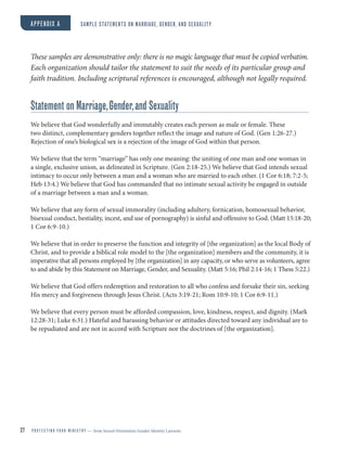 27 P R O T E C T I N G Y O U R M I N I S T R Y — from Sexual Orientation Gender Identity Lawsuits
APPENDIX A SAMPLE STATEMENTS ON MARRIAGE, GENDER, AND SEXUALITY
These samples are demonstrative only: there is no magic language that must be copied verbatim.
Each organization should tailor the statement to suit the needs of its particular group and
faith tradition. Including scriptural references is encouraged, although not legally required.
Statement on Marriage,Gender,and Sexuality
We believe that God wonderfully and immutably creates each person as male or female. These
two distinct, complementary genders together reflect the image and nature of God. (Gen 1:26-27.)
Rejection of one’s biological sex is a rejection of the image of God within that person.
We believe that the term “marriage” has only one meaning: the uniting of one man and one woman in
a single, exclusive union, as delineated in Scripture. (Gen 2:18-25.) We believe that God intends sexual
intimacy to occur only between a man and a woman who are married to each other. (1 Cor 6:18; 7:2-5;
Heb 13:4.) We believe that God has commanded that no intimate sexual activity be engaged in outside
of a marriage between a man and a woman.
We believe that any form of sexual immorality (including adultery, fornication, homosexual behavior,
bisexual conduct, bestiality, incest, and use of pornography) is sinful and offensive to God. (Matt 15:18-20;
1 Cor 6:9-10.)
We believe that in order to preserve the function and integrity of [the organization] as the local Body of
Christ, and to provide a biblical role model to the [the organization] members and the community, it is
imperative that all persons employed by [the organization] in any capacity, or who serve as volunteers, agree
to and abide by this Statement on Marriage, Gender, and Sexuality. (Matt 5:16; Phil 2:14-16; 1 Thess 5:22.)
We believe that God offers redemption and restoration to all who confess and forsake their sin, seeking
His mercy and forgiveness through Jesus Christ. (Acts 3:19-21; Rom 10:9-10; 1 Cor 6:9-11.)
We believe that every person must be afforded compassion, love, kindness, respect, and dignity. (Mark
12:28-31; Luke 6:31.) Hateful and harassing behavior or attitudes directed toward any individual are to
be repudiated and are not in accord with Scripture nor the doctrines of [the organization].
 
