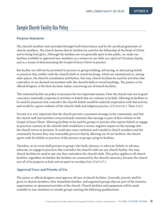 A Legal Guide for Southern Baptist and Evangelical Churches, Schools, and Ministries — A L L I A N C E D E F E N D I N G F R E E D O M 28
Sample Church Facility Use Policy
Purpose Statement
The church’s facilities were provided through God’s benevolence and by the sacrificial generosity of
church members. The church desires that its facilities be used for the fellowship of the Body of Christ
and to bring God glory. Although the facilities are not generally open to the public, we make our
facilities available to approved non-members as a witness to our faith, in a spirit of Christian charity,
and as a means of demonstrating the Gospel of Jesus Christ in practice.
But facility use will not be permitted to persons or groups holding, advancing, or advocating beliefs
or practices that conflict with the church’s faith or moral teachings, which are summarized in, among
other places, the church’s constitution and bylaws. Nor may church facilities be used for activities that
contradict, or are deemed inconsistent with, the church’s faith or moral teachings. The pastor, or his
official designee, is the final decision-maker concerning use of church facilities.
This restricted facility use policy is necessary for two important reasons. First, the church may not in good
conscience materially cooperate in activities or beliefs that are contrary to its faith. Allowing its facilities to
be used for purposes that contradict the church’s beliefs would be material cooperation with that activity,
and would be a grave violation of the church’s faith and religious practice. (2 Cor 6:14; 1 Thess 5:22.)
Second, it is very important that the church present a consistent message to the community, and that
the church staff and members conscientiously maintain that message as part of their witness to the
Gospel of Jesus Christ. Allowing facilities to be used by groups or persons who express beliefs or engage
in practices contrary to the church’s faith would have a severe, negative impact on the message that
the church strives to promote. It could also cause confusion and scandal to church members and the
community because they may reasonably perceive that by allowing use of our facilities, the church
agrees with the beliefs or practices of the persons or groups using its facilities.
Therefore, in no event shall persons or groups who hold, advance, or advocate beliefs, or advance,
advocate, or engage in practices that contradict the church’s faith use any church facility. Nor may
church facilities be used in any way that contradicts the church’s faith. This policy applies to all church
facilities, regardless of whether the facilities are connected to the church’s sanctuary, because the church
sees all of its property as holy and set apart to worship God. (Col 3:17.)
Approved Users and Priority of Use
The pastor or official designee must approve all uses of church facilities. Generally, priority shall be
given to church members, their immediate families, and organized groups that are part of the ministry,
organization, or sponsored activities of the church. Church facilities and equipment will be made
available to non-members or outside groups meeting the following qualifications:
SAMPLE CHURCH FACILITY USE POLICY APPENDIX B
 