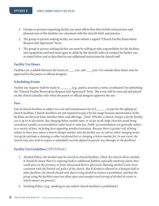 1. Groups or persons requesting facility use must affirm that their beliefs and practices and
planned uses of the facilities are consistent with the church’s faith and practice.
2. The group or person seeking facility use must submit a signed “Church Facility Reservation
Request and Agreement” form.
3. The group or person seeking facility use must be willing to take responsibility for the facilities
and equipment used and must agree to abide by the church’s rules of conduct for facility use,
as stated below and as described in any additional instructions by church staff.
Facility Use Hours
Facilities are available between the hours of a.m. and p.m. Use outside these hours may be
approved by the pastor or official designee.
Scheduling Events
Facility use requests shall be made to [e.g., pastor, secretary, events coordinator] by submitting
the “Church Facility Reservation Request and Agreement” form. The event will be reserved and placed
on the church calendar only when the pastor or official designee approves the use.
Fees
Use of church facilities is subject to a use and maintenance fee of $ to pay for the upkeep of
church facilities. Church members are not required to pay a fee for usage because maintenance of the
facilities are derived from member tithes and offerings. [Note: Whether a church charges a fee for facility
use is up to its discretion. But charging below-market rates, or no fee at all, helps churches avoid being
considered a public accommodation under local or state law. Public accommodations are generally subject
to a variety of laws, including laws regarding nondiscrimination. Because there is greater risk of being
subject to these laws when a church charges market rates for facility use, we advise either charging no fee
(except for perhaps a cleaning or other incidental fee) or charging a below-market fee. In any event, the
church may also wish to require a refundable security deposit to pay for any damages to the facilities].
Facility Use Guidelines [OPTIONAL]
1. Alcohol Policy: No alcohol may be served in church facilities. [Note: If a church allows alcohol,
it should be aware that it is exposing itself to additional liability, especially involving claims that
could arise on the premises or from intoxicated drivers afterward. Banning alcohol is also more
consistent with the limited-use policy of the church. But if alcohol is allowed in a banquet hall or
other facilities, the church should note that serving alcohol to minors is prohibited, and that the
group using the facilities must not allow open and unsupervised serving of alcohol at events in
which minors are present.]
2. Smoking Policy: [e.g., smoking in any indoor church facilities is prohibited.]
29 P R O T E C T I N G Y O U R M I N I S T R Y — from Sexual Orientation Gender Identity Lawsuits
APPENDIX B SAMPLE CHURCH FACILITY USE POLICY
 