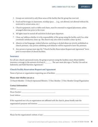A Legal Guide for Southern Baptist and Evangelical Churches, Schools, and Ministries — A L L I A N C E D E F E N D I N G F R E E D O M 30
3. Groups are restricted to only those areas of the facility that the group has reserved.
4. Food and beverages in classrooms, worship space…. [e.g., not allowed, not allowed without lid,
restricted to certain areas, etc.]
5. Church equipment, such as tables and chairs, must be returned to original placement, unless
arranged otherwise prior to the event.
6. All lights must be turned off and doors locked upon departure.
7. Clean-up [address whether it is the responsibility of the group using the facility, and if so, what
constitutes satisfactory clean-up. The church may also wish to include a clean-up fee].
8. Abusive or foul language, violent behavior, and drug or alcohol abuse are strictly prohibited on
church premises. Any person exhibiting such behavior will be required to leave the premises.
9. Any person or group must sign the “Church Facility Reservation Request and Agreement” form
prior to reservation of church facilities.
Insurance
For all non-church-sponsored events, the group or person using the facilities must obtain liability
insurance coverage in the amount of at least $ . The user must also sign a “Facility Use and an
Indemnity and Hold Harmless Agreement.”
Church Facility Reservation Request and Agreement
Name of person or organization requesting use of facilities:
Please state whether you are a:
☐ Church Member ☐ Church-Sponsored Ministry ☐ Non-Member ☐ Non-Member Group/Organization
Contact Information:
Address:
Phone Number:
Email Address:
If the requested use is by an organization not affiliated with the church, please briefly state the
organization’s purpose and mission:
Please list the organization’s website, if any:
SAMPLE CHURCH FACILITY USE POLICY APPENDIX B
 