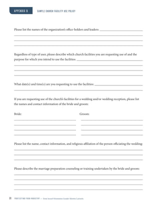 Please list the names of the organization’s office-holders and leaders:
Regardless of type of user, please describe which church facilities you are requesting use of and the
purpose for which you intend to use the facilities:
What date(s) and time(s) are you requesting to use the facilities:
If you are requesting use of the church’s facilities for a wedding and/or wedding reception, please list
the names and contact information of the bride and groom:
Bride: Groom:
Please list the name, contact information, and religious affiliation of the person officiating the wedding:
Please describe the marriage preparation counseling or training undertaken by the bride and groom:
APPENDIX B SAMPLE CHURCH FACILITY USE POLICY
31 P R O T E C T I N G Y O U R M I N I S T R Y — from Sexual Orientation Gender Identity Lawsuits
 