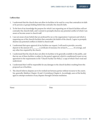 A Legal Guide for Southern Baptist and Evangelical Churches, Schools, and Ministries — A L L I A N C E D E F E N D I N G F R E E D O M 32
I affirm that:
1. I understand that the church does not allow its facilities to be used in a way that contradicts its faith
or by persons or groups holding beliefs that contradict the church’s faith.
2. To the best of my knowledge the purpose for which I am requesting use of church facilities will not
contradict the church’s faith, and I commit to promptly disclose any potential conflict of which I am
aware or become aware to church staff.
3. I am not aware of any beliefs that are professed by me or the organization I represent and which is
requesting use of the church’s facilities that contradict the beliefs of the church. I agree to promptly
disclose any potential conflicts in belief to church staff.
4. I understand that upon approval of my facilities use request, I will need to provide a security
deposit in the amount of $ , a certificate of insurance for at least $ of coverage, and
any other fees required by the church.
5. I understand that the church does not allow its facilities to be generally available to the public, and
that my use of these facilities is subject to the pastor’s approval, which is conditioned in part on my
agreement to the requirements in the “Church Facility Use Policy,” a copy of which I have read and
understood.
6. I understand that I will be responsible for any damages to the church facilities resulting from this
proposed use of facilities.
7. The church believes disputes are to be worked out between parties without recourse to the courts.
See, generally, Matthew Chapter 18 and 1 Corinthians Chapter 6. Accordingly, users of the facility
agree to attempt resolution of any disputes through Christian mediation.
Name Date
SAMPLE CHURCH FACILITY USE POLICY APPENDIX B
 