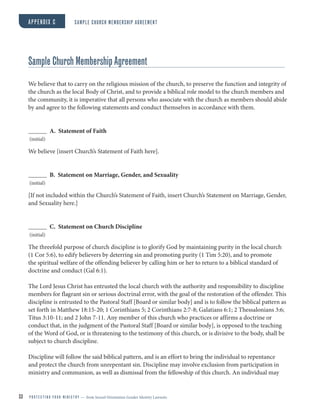 33 P R O T E C T I N G Y O U R M I N I S T R Y — from Sexual Orientation Gender Identity Lawsuits
APPENDIX C SAMPLE CHURCH MEMBERSHIP AGREEMENT
Sample Church Membership Agreement
We believe that to carry on the religious mission of the church, to preserve the function and integrity of
the church as the local Body of Christ, and to provide a biblical role model to the church members and
the community, it is imperative that all persons who associate with the church as members should abide
by and agree to the following statements and conduct themselves in accordance with them.
A. Statement of Faith
(initial)
We believe [insert Church’s Statement of Faith here].
B. Statement on Marriage, Gender, and Sexuality
(initial)
[If not included within the Church’s Statement of Faith, insert Church’s Statement on Marriage, Gender,
and Sexuality here.]
C. Statement on Church Discipline
(initial)
The threefold purpose of church discipline is to glorify God by maintaining purity in the local church
(1 Cor 5:6), to edify believers by deterring sin and promoting purity (1 Tim 5:20), and to promote
the spiritual welfare of the offending believer by calling him or her to return to a biblical standard of
doctrine and conduct (Gal 6:1).
The Lord Jesus Christ has entrusted the local church with the authority and responsibility to discipline
members for flagrant sin or serious doctrinal error, with the goal of the restoration of the offender. This
discipline is entrusted to the Pastoral Staff [Board or similar body] and is to follow the biblical pattern as
set forth in Matthew 18:15-20; 1 Corinthians 5; 2 Corinthians 2:7-8; Galatians 6:1; 2 Thessalonians 3:6;
Titus 3:10-11; and 2 John 7-11. Any member of this church who practices or affirms a doctrine or
conduct that, in the judgment of the Pastoral Staff [Board or similar body], is opposed to the teaching
of the Word of God, or is threatening to the testimony of this church, or is divisive to the body, shall be
subject to church discipline.
Discipline will follow the said biblical pattern, and is an effort to bring the individual to repentance
and protect the church from unrepentant sin. Discipline may involve exclusion from participation in
ministry and communion, as well as dismissal from the fellowship of this church. An individual may
 