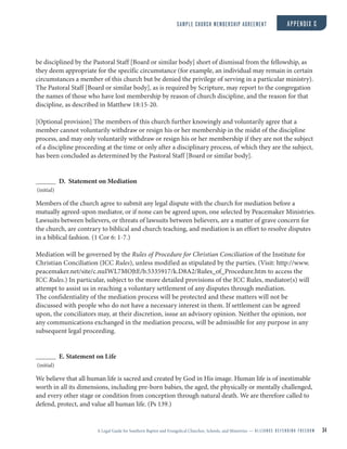 A Legal Guide for Southern Baptist and Evangelical Churches, Schools, and Ministries — A L L I A N C E D E F E N D I N G F R E E D O M 34
be disciplined by the Pastoral Staff [Board or similar body] short of dismissal from the fellowship, as
they deem appropriate for the specific circumstance (for example, an individual may remain in certain
circumstances a member of this church but be denied the privilege of serving in a particular ministry).
The Pastoral Staff [Board or similar body], as is required by Scripture, may report to the congregation
the names of those who have lost membership by reason of church discipline, and the reason for that
discipline, as described in Matthew 18:15-20.
[Optional provision] The members of this church further knowingly and voluntarily agree that a
member cannot voluntarily withdraw or resign his or her membership in the midst of the discipline
process, and may only voluntarily withdraw or resign his or her membership if they are not the subject
of a discipline proceeding at the time or only after a disciplinary process, of which they are the subject,
has been concluded as determined by the Pastoral Staff [Board or similar body].
D. Statement on Mediation
(initial)
Members of the church agree to submit any legal dispute with the church for mediation before a
mutually agreed-upon mediator, or if none can be agreed upon, one selected by Peacemaker Ministries.
Lawsuits between believers, or threats of lawsuits between believers, are a matter of grave concern for
the church, are contrary to biblical and church teaching, and mediation is an effort to resolve disputes
in a biblical fashion. (1 Cor 6: 1-7.)
Mediation will be governed by the Rules of Procedure for Christian Conciliation of the Institute for
Christian Conciliation (ICC Rules), unless modified as stipulated by the parties. (Visit: http://www.
peacemaker.net/site/c.nuIWL7MOJtE/b.5335917/k.D8A2/Rules_of_Procedure.htm to access the
ICC Rules.) In particular, subject to the more detailed provisions of the ICC Rules, mediator(s) will
attempt to assist us in reaching a voluntary settlement of any disputes through mediation.
The confidentiality of the mediation process will be protected and these matters will not be
discussed with people who do not have a necessary interest in them. If settlement can be agreed
upon, the conciliators may, at their discretion, issue an advisory opinion. Neither the opinion, nor
any communications exchanged in the mediation process, will be admissible for any purpose in any
subsequent legal proceeding.
E. Statement on Life
(initial)
We believe that all human life is sacred and created by God in His image. Human life is of inestimable
worth in all its dimensions, including pre-born babies, the aged, the physically or mentally challenged,
and every other stage or condition from conception through natural death. We are therefore called to
defend, protect, and value all human life. (Ps 139.)
SAMPLE CHURCH MEMBERSHIP AGREEMENT APPENDIX C
 