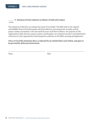 35 P R O T E C T I N G Y O U R M I N I S T R Y — from Sexual Orientation Gender Identity Lawsuits
F. Statement of Final Authority on Matters of Faith and Conduct
(initial)
The statement of faith does not exhaust the extent of our beliefs. The Bible itself, as the inspired
and infallible Word of God that speaks with final authority concerning truth, morality, and the
proper conduct of mankind, is the sole and final source of all that we believe. For purposes of [the
organization]’s faith, doctrine, practice, policy, and discipline, our [minister/executive committee/board
of directors] is [the organization]’s final interpretive authority on the Bible’s meaning and application.
I have reviewed the statements above as indicated by my initials before each of them, and agree to
be governed by all the provisions herein.
Name Date
APPENDIX C SAMPLE CHURCH MEMBERSHIP AGREEMENT
 