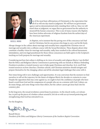 1 P R O T E C T I N G Y O U R M I N I S T R Y — from Sexual Orientation Gender Identity Lawsuits
A LETTER from RUSSELL MOORE
One of the most basic affirmations of Christianity is the expectation that
all of us will one day stand in judgment. We will have no government
agency and no denominational entity standing there with us. Since we will
stand alone at judgment, we argue that no government has the authority to
steamroll the human conscience. This is one of many reasons why Baptists
have been tireless advocates of religious freedom from the earliest days of
the American experiment.
As Baptists, we’re insistent that the paving over of the conscience isn’t bad
just for Christians, but for any person who longs to carry out his life freely.
Abrupt changes in the culture about marriage and sexuality have catapulted the Christian view of
marriage and sexuality into a collision course with the Sexual Revolution. These disputes about what
constitute a healthy vision for marriage and sexuality, sadly, have resulted in the cultural harassment,
intimidation, and even legal punishment for those whose consciences are held captive to the Scripture’s
teaching on God’s purpose for marriage and sexuality.
Considering just how fast culture is shifting on its views of sexuality and religious liberty, I am thrilled
that the Ethics and Religious Liberty Commission is partnering with our friends at Alliance Defending
Freedom to produce a trusted resource sure to help equip Christians and churches. In it, you’ll find
trusted resources on how churches, Christian schools, and Christian ministries should navigate and
prepare themselves for the changing culture and all the attendant legal challenges that come with it.
New times bring with it new challenges and opportunities. It is my conviction that the moment we find
ourselves in will set the trajectory for the future of religious liberty for decades or centuries to come.
Despite the opposition that may come against us, we ought to have the confidence of people who have
heard a word from God and the compassion of a people who are on a mission with God. Culture can
do many things, and some things worse than others, but the culture cannot get Jesus back into his
cemetery plot.
In the long term, the sexual revolution cannot keep its promises. As the church works, as it always
has, to pick up the pieces of a broken culture around it, let’s do so with an eye toward protecting and
strengthening what God has entrusted to us.
For the Kingdom,
Russell Moore
President of the Ethics and Religious Liberty Commission of the Southern Baptist Convention
RUSSELL MOORE
 