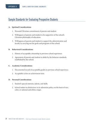 37 P R O T E C T I N G Y O U R M I N I S T R Y — from Sexual Orientation Gender Identity Lawsuits
Sample Standards for Evaluating Prospective Students
A. Spiritual Considerations
1. Personal Christian commitment of parents and student.
2. Willingness of parents and student to be supportive of the school’s
Christian philosophy of education.
3. Willingness of parents and student to support the administration and
faculty in carrying out the goals and programs of the school.
B. Behavioral Considerations
1. History of acceptable citizenship in previous school experience.
2. Agreement of parents and student to abide by the behavior standards
established by the school.
C. Academic Considerations
1. Documented record of acceptable grades in previous school experience.
2. Acceptable scores on achievement tests.
D. Personal Considerations
1. Student’s special interests, talents, and skills.
2. School makes no distinction in its admission policy on the basis of race,
color, or national and ethnic origin.
APPENDIX D SAMPLE CHRISTIAN SCHOOL DOCUMENTS
 