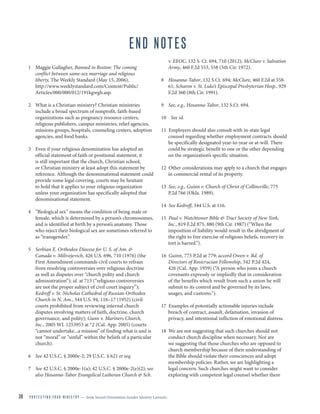 39 P R O T E C T I N G Y O U R M I N I S T R Y — from Sexual Orientation Gender Identity Lawsuits
END NOTES
1 Maggie Gallagher, Banned in Boston: The coming
conflict between same-sex marriage and religious
liberty, The Weekly Standard (May 15, 2006),
http://www.weeklystandard.com/Content/Public/
Articles/000/000/012/191kgwgh.asp.
2 What is a Christian ministry? Christian ministries
include a broad spectrum of nonprofit, faith-based
organizations such as pregnancy resource centers,
religious publishers, campus ministries, relief agencies,
missions groups, hospitals, counseling centers, adoption
agencies, and food banks.
3 Even if your religious denomination has adopted an
official statement of faith or positional statement, it
is still important that the church, Christian school,
or Christian ministry at least adopt this statement by
reference. Although the denominational statement could
provide some legal covering, courts may be hesitant
to hold that it applies to your religious organization
unless your organization has specifically adopted that
denominational statement.
4 “Biological sex” means the condition of being male or
female, which is determined by a person’s chromosomes,
and is identified at birth by a person’s anatomy. Those
who reject their biological sex are sometimes referred to
as “transgender.”
5 Serbian E. Orthodox Diocese for U. S. of Am. &
Canada v. Milivojevich, 426 U.S. 696, 710 (1976) (the
First Amendment commands civil courts to refrain
from resolving controversies over religious doctrine
as well as disputes over “church polity and church
administration”); id. at 713 (“religious controversies
are not the proper subject of civil court inquiry”);
Kedroff v. St. Nicholas Cathedral of Russian Orthodox
Church in N. Am., 344 U.S. 94, 116–17 (1952) (civil
courts prohibited from reviewing internal church
disputes involving matters of faith, doctrine, church
governance, and polity); Gunn v. Mariners Church,
Inc., 2005 WL 1253953 at *2 (Cal. App. 2005) (courts
“cannot undertake...a mission” of finding what is and is
not “moral” or “sinful” within the beliefs of a particular
church).
6 See 42 U.S.C. § 2000e-2; 29 U.S.C. § 621 et seq.
7 See 42 U.S.C. § 2000e-1(a); 42 U.S.C. § 2000e-2(e)(2); see
also Hosanna-Tabor Evangelical Lutheran Church & Sch.
v. EEOC, 132 S. Ct. 694, 710 (2012); McClure v. Salvation
Army, 460 F.2d 553, 558 (5th Cir. 1972).
8 Hosanna-Tabor, 132 S.Ct. 694; McClure, 460 F.2d at 558-
61; Scharon v. St. Luke’s Episcopal Presbyterian Hosp., 929
F.2d 360 (8th Cir. 1991).
9 See, e.g., Hosanna-Tabor, 132 S.Ct. 694.
10 See id.
11 Employers should also consult with in-state legal
counsel regarding whether employment contracts should
be specifically designated year-to-year or at-will. There
could be strategic benefit to one or the other depending
on the organization’s specific situation.
12 Other considerations may apply to a church that engages
in commercial rental of its property.
13 See, e.g., Guinn v. Church of Christ of Collinsville, 775
P.2d 766 (Okla. 1989).
14 See Kedroff, 344 U.S. at 116.
15 Paul v. Watchtower Bible & Tract Society of New York,
Inc., 819 F.2d 875, 880 (9th Cir. 1987) (“When the
imposition of liability would result in the abridgment of
the right to free exercise of religious beliefs, recovery in
tort is barred.”).
16 Guinn, 775 P.2d at 779; accord Owen v. Bd. of
Directors of Rosicrucian Fellowship, 342 P.2d 424,
426 (Cal. App. 1959) (“A person who joins a church
covenants expressly or impliedly that in consideration
of the benefits which result from such a union he will
submit to its control and be governed by its laws,
usages, and customs.”).
17 Examples of potentially actionable injuries include
breach of contract, assault, defamation, invasion of
privacy, and intentional infliction of emotional distress.
18 We are not suggesting that such churches should not
conduct church discipline when necessary. Nor are
we suggesting that those churches who are opposed to
church membership because of their understanding of
the Bible should violate their consciences and adopt
membership policies. Rather, we are highlighting a
legal concern. Such churches might want to consider
exploring with competent legal counsel whether there
 