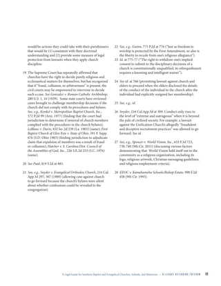 A Legal Guide for Southern Baptist and Evangelical Churches, Schools, and Ministries — A L L I A N C E D E F E N D I N G F R E E D O M 40
would be actions they could take with their parishioners
that would be (1) consistent with their doctrinal
understanding and (2) provide some measure of legal
protection from lawsuits when they apply church
discipline.
19 The Supreme Court has repeatedly affirmed that
churches have the right to decide purely religious and
ecclesiastical matters for themselves, but has recognized
that if “fraud, collusion, or arbitrariness” is present, the
civil courts may be empowered to intervene to decide
such a case. See Gonzalez v. Roman Catholic Archbishop,
280 U.S. 1, 16 (1929). Some state courts have reviewed
cases brought to challenge membership decisions if the
church did not comply with its procedures and bylaws.
See, e.g., Konkel v. Metropolitan Baptist Church, Inc.,
572 P.2d 99 (Ariz. 1977) (finding that the court had
jurisdiction to determine if removal of church members
complied with the procedures in the church bylaws);
LeBlanc v. Davis, 432 So. 2d 239 (La. 1983) (same); First
Baptist Church of Glen Este v. State of Ohio, 591 F. Supp.
676 (S.D. Ohio 1983) (finding jurisdiction to adjudicate
claim that expulsion of members was a result of fraud
or collusion); Hatcher v. S. Carolina Dist. Council of
the Assemblies of God, Inc., 226 S.E.2d 253 (S.C. 1976)
(same).
20 See Paul, 819 F.2d at 883.
21 See, e.g., Snyder v. Evangelical Orthodox Church, 216 Cal.
App.3d 297, 307 (1989) (allowing case against church
to go forward because the church’s bylaws were silent
about whether confessions could be revealed to the
congregation).
22 See, e.g., Guinn, 775 P.2d at 776 (“Just as freedom to
worship is protected by the First Amendment, so also is
the liberty to recede from one’s religious allegiance”).
23 Id. at 775-77 (“The right to withdraw one’s implied
consent to submit to the disciplinary decisions of a
church is constitutionally unqualified; its relinquishment
requires a knowing and intelligent waiver.”).
24 See id. at 766 (permitting lawsuit against church and
elders to proceed when the elders disclosed the details
of the conduct of the individual to the church after the
individual had explicitly resigned her membership).
25 See, e.g., id.
26 Snyder, 216 Cal.App.3d at 309. Conduct only rises to
the level of “extreme and outrageous” when it is beyond
the pale of civilized society. For example, a lawsuit
against the Unification Church’s allegedly “fraudulent
and deceptive recruitment practices” was allowed to go
forward. See id.
27 See, e.g., Spencer v. World Vision, Inc., 633 F.3d 723,
738-740 (9th Cir. 2011) (discussing various factors
demonstrating that World Vision held itself out to the
community as a religious organization, including its
logo, religious artwork, Christian messaging guidelines,
and religious employment criteria).
28 EEOC v. Kamehameha Schools/Bishop Estate, 990 F.2d
458 (9th Cir. 1993).
 