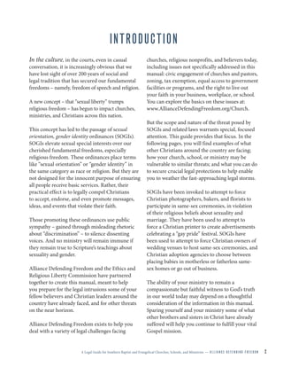 A Legal Guide for Southern Baptist and Evangelical Churches, Schools, and Ministries — A L L I A N C E D E F E N D I N G F R E E D O M 2
INTRODUCTION
In the culture, in the courts, even in casual
conversation, it is increasingly obvious that we
have lost sight of over 200 years of social and
legal tradition that has secured our fundamental
freedoms – namely, freedom of speech and religion.
A new concept – that “sexual liberty” trumps
religious freedom – has begun to impact churches,
ministries, and Christians across this nation.
This concept has led to the passage of sexual
orientation, gender identity ordinances (SOGIs).
SOGIs elevate sexual special interests over our
cherished fundamental freedoms, especially
religious freedom. These ordinances place terms
like “sexual orientation” or “gender identity” in
the same category as race or religion. But they are
not designed for the innocent purpose of ensuring
all people receive basic services. Rather, their
practical effect is to legally compel Christians
to accept, endorse, and even promote messages,
ideas, and events that violate their faith.
Those promoting these ordinances use public
sympathy – gained through misleading rhetoric
about “discrimination” – to silence dissenting
voices. And no ministry will remain immune if
they remain true to Scripture’s teachings about
sexuality and gender.
Alliance Defending Freedom and the Ethics and
Religious Liberty Commission have partnered
together to create this manual, meant to help
you prepare for the legal intrusions some of your
fellow believers and Christian leaders around the
country have already faced, and for other threats
on the near horizon.
Alliance Defending Freedom exists to help you
deal with a variety of legal challenges facing
churches, religious nonprofits, and believers today,
including issues not specifically addressed in this
manual: civic engagement of churches and pastors,
zoning, tax exemption, equal access to government
facilities or programs, and the right to live out
your faith in your business, workplace, or school.
You can explore the basics on these issues at:
www.AllianceDefendingFreedom.org/Church.
But the scope and nature of the threat posed by
SOGIs and related laws warrants special, focused
attention. This guide provides that focus. In the
following pages, you will find examples of what
other Christians around the country are facing;
how your church, school, or ministry may be
vulnerable to similar threats; and what you can do
to secure crucial legal protections to help enable
you to weather the fast-approaching legal storms.
SOGIs have been invoked to attempt to force
Christian photographers, bakers, and florists to
participate in same-sex ceremonies, in violation
of their religious beliefs about sexuality and
marriage. They have been used to attempt to
force a Christian printer to create advertisements
celebrating a “gay pride” festival. SOGIs have
been used to attempt to force Christian owners of
wedding venues to host same-sex ceremonies, and
Christian adoption agencies to choose between
placing babies in motherless or fatherless same-
sex homes or go out of business.
The ability of your ministry to remain a
compassionate but faithful witness to God’s truth
in our world today may depend on a thoughtful
consideration of the information in this manual.
Sparing yourself and your ministry some of what
other brothers and sisters in Christ have already
suffered will help you continue to fulfill your vital
Gospel mission.
 