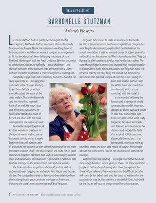 3 P R O T E C T I N G Y O U R M I N I S T R Y — from Sexual Orientation Gender Identity Lawsuits
Leonardo da Vinci had his paints, Michelangelo had his
sculptures, Beethoven had his notes and chords. Barronelle
Stutzman has ﬂowers. Name the occasion – wedding, funeral,
birthday, prom – and she can weave a bouquet or arrangement
to ﬁt. For decades, she’s been delighting the people of rural
Richland,Washington with her ﬂoral creations. Give her an armful
of delphiniums, daisies, or daffodils – and a challenge – and
she can transform those blossoms into anything from a Disney
cartoon character to a tractor, a choir of angels to a quilting bee.
Everybody enjoys that kind of creativity, but only a handful can
really appreciate it … bringing their
own sixth sense of understanding
to just how delicate or witty or
carefully crafted the work of the
artist really is.That’s why Barronelle
and her friend Rob Ingersoll
hit it off so well. He wasn’t just
one of her best customers. He
really understood how much of
herself she pours into the ﬂoral
arrangements she weaves so well.
Barronelle had put together all
kinds of wonderful creations for
the special events and occasions
important to Rob, and so it nearly
broke her heart the day he came
in and asked her to come up with something original for the most
important occasion of all – the one occasion she could not, in good
conscience, help him celebrate. Rob said he was marrying another
man, and Barronelle’s Christian faith is grounded in Scripture that
teaches marriage as the union of one man and one woman.
She broke it to him as gently as she could, and he said he
understood, even hugging her as she told him. His partner, though,
did not.The outrage he shared on Facebook drew attention from
those attempting to push same-sex marriage on Americans …
including the state’s new attorney general, Bob Ferguson.
Ferguson determined to make an example of Barronelle.
He ﬁled a consumer protection lawsuit against her, charging her
with illegally discriminating against Rob on the basis of his
sexual orientation. It was an unusual course of action, given that
neither Rob nor his partner had ﬁled a formal complaint.They got
ﬂowers for their ceremony, so that was hardly the problem.The
state Human Rights Commission, charged with instigating action
in such matters, hadn’t pursued a claim. But Ferguson made it a
personal priority, not only ﬁling the lawsuit but denouncing
Barronelle from political stumps all over the state. (Taking his
lead, Rob and his partner, with
the ACLU, have since ﬁled their
own lawsuit, which is now
combined with the state’s.)
In the months following the
lawsuit and a barrage of media
coverage, Barronelle’s shop was
deluged by phone calls and buried
in hate mail from people who
knew very little about what really
happened between Barronelle
and Rob and who denounced her
decision and mocked the faith
that inspired it. But over time,
those calls thinned out … to
be replaced, more and more, by
countless letters and cards and emails of support from people
all over the world who’d read of her situation and admired her
courage.
With her case still pending – in a legal system that has been
increasingly hostile in recent years, to choices of conscience from
people of faith – she is drawing a lot of encouragement from
these fellow believers.The way ahead may be difﬁcult, but she
will stand by her beliefs and trust her Lord, no matter what the
court rulings may be. Barronelle is a wonderful ﬂorist, but she’d
be the ﬁrst to tell you: no one promised her a rose garden.
BARRONELLE STUTZMAN
Arlene’s Flowers
REAL LIFE CASE #1
 