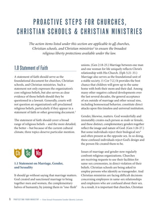 5 P R O T E C T I N G Y O U R M I N I S T R Y — from Sexual Orientation Gender Identity Lawsuits
PROACTIVE STEPS FOR CHURCHES,
CHRISTIAN SCHOOLS & CHRISTIAN MINISTRIES
The action items listed under this section are applicable to all churches,
Christian schools, and Christian ministries2
to ensure the broadest
religious liberty protections available under the law.
1.0 Statement of Faith
A statement of faith should serve as the
foundational document for churches, Christian
schools, and Christian ministries. Such a
statement not only expresses the organization’s
core religious beliefs, but also serves as clear
evidence of those beliefs should they be
questioned in a lawsuit. Generally, courts will
not question an organization’s self-proclaimed
religious beliefs, particularly if they appear in a
statement of faith or other governing document.3
The statement of faith should cover a broad
range of religious beliefs – and the more detailed,
the better – but because of the current cultural
climate, three topics deserve particular mention.
1.1 Statement on Marriage, Gender,
and Sexuality
It should go without saying that marriage matters.
God created and sanctioned marriage to bring
together men and women, the complementary
halves of humanity, by joining them in “one-flesh”
unions. (Gen 2:18-25.) Marriage between one man
and one woman for life uniquely reflects Christ’s
relationship with His Church. (Eph 5:21-33.)
Marriage also serves as the foundational unit of
a stable society. (1 Cor 7:2.) It provides the best
chance that children will grow up in the same
home with both their mom and their dad. Among
many other negative cultural developments over
the last several decades, the general acceptance
of sex outside of marriage and other sexual sins,
including homosexual behavior, constitute direct
attacks upon this timeless and universal institution.
Gender, likewise, matters. God wonderfully and
immutably creates each person as male or female,
and these distinct, complementary genders together
reflect the image and nature of God. (Gen 1:26-27.)
But some individuals reject their biological sex4
and often present as the opposite sex. In so doing,
these confused individuals reject God’s design and
the person He created them to be.
Issues of marriage and gender now regularly
confront religious organizations. Churches
are receiving requests to use their facilities for
same-sex ceremonies, in direct violation of their
beliefs. Christian schools are being asked to
employ persons who identify as transgender. And
Christian ministries are facing difficult decisions
concerning employees in same-sex relationships
and employees who are confused about their sex.
As a result, it is important that churches, Christian
Ch MnSc
 