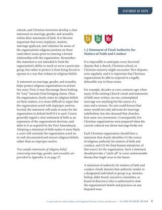 A Legal Guide for Southern Baptist and Evangelical Churches, Schools, and Ministries — A L L I A N C E D E F E N D I N G F R E E D O M 6
STATEMENT OF FAITH
schools, and Christian ministries develop a clear
statement on marriage, gender, and sexuality
within their statements of faith. It is likewise
important that every employee, student,
marriage applicant, and volunteer be aware of
the organization’s religious position on these
(and other) issues prior to entering a formal
relationship with the organization. Remember:
this statement is not intended to limit the
organization’s ability to reach or serve a particular
group, but rather to protect it from being forced to
operate in a way that violates its religious beliefs.
A statement on marriage, gender, and sexuality
helps protect religious organizations in at least
two ways. First, it may discourage those looking
for “easy” lawsuits from bringing claims. Once
the organization clearly states its religious beliefs
on these matters, it is more difficult to argue that
the organization acted with improper motives.
Second, the statement will make it easier for the
organization to defend itself if it is sued. Courts
generally regard a clear statement of faith as an
expression of the organization’s doctrine, and
defer to it as required by the First Amendment.
Adopting a statement of faith makes it more likely
a court will conclude the organization acted on
its well-documented and sincere religious beliefs,
rather than an improper motive.
Two sample statements of religious belief
concerning marriage, gender, and sexuality are
provided in Appendix A on page 27.
1.2 Statement of Final Authority for
Matters of Faith and Conduct
It is impossible to anticipate every doctrinal
dispute that a church, Christian school, or
Christian ministry might encounter. New disputes
arise regularly, and it is important that Christian
organizations be able to respond in a legally
defensible way to these issues.
For example, decades or even centuries ago, when
many of the existing Church creeds and statements
of faith were written, no one contemplated
marriage was anything but the union of a
man and a woman. No one could foresee that
many would not only advocate for marriage
redefinition, but also demand that churches
host same-sex ceremonies. Consequently, few
Christian organizations were prepared when the
current cultural war about marriage broke out.
Each Christian organization should have a
statement that clearly identifies (1) the source
of religious authority for matters of faith and
conduct, and (2) the final human interpreter of
that source for the organization. Such a statement
should provide a “catch-all” to cover unforeseeable
threats that might arise in the future.
A statement of authority for matters of faith and
conduct clearly denotes that authority resides in
a designated individual or group (e.g. minister,
bishop, elder board, executive committee, or
board of directors) who is authorized to state
the organization’s beliefs and practices on any
disputed issue.
Ch MnSc
 