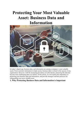 Protecting Your Most Valuable
Asset: Business Data and
Information
In today’s digital age, business data, and information are among a company’s most valuable
assets. From customer information to trade secrets, business data is critical to the success of any
organization. However, with the increasing prevalence of cyber threats, protecting this data has
become more challenging than ever before. In this article, we will explore the importance of
protecting your business data and information, and provide strategies and best practices for
safeguarding your most valuable asset.
1. Why Protecting Business Data and Information is Important
 