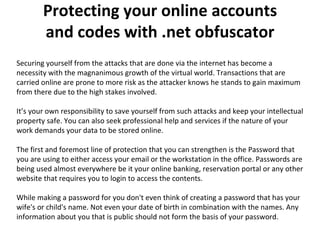 Protecting your online accounts and codes with .net obfuscator Securing yourself from the attacks that are done via the internet has become a necessity with the magnanimous growth of the virtual world. Transactions that are carried online are prone to more risk as the attacker knows he stands to gain maximum from there due to the high stakes involved.  It’s your own responsibility to save yourself from such attacks and keep your intellectual property safe. You can also seek professional help and services if the nature of your work demands your data to be stored online.  The first and foremost line of protection that you can strengthen is the Password that you are using to either access your email or the workstation in the office. Passwords are being used almost everywhere be it your online banking, reservation portal or any other website that requires you to login to access the contents.  While making a password for you don't even think of creating a password that has your wife's or child's name. Not even your date of birth in combination with the names. Any information about you that is public should not form the basis of your password.  