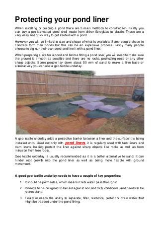 Protecting your pond liner
When installing or building a pond there are 3 main methods to construction. Firstly you
can buy a pre-fabricated pond shell made from either fibreglass or plastic. These are a
very easy and quick way to get started with a pond.
However you will be limited to size and shape of what is available. Some people chose to
concrete form their ponds but this can be an expensive process. Lastly many people
choose to dig our their own pond and line it with a pond liner.
When preparing a site for a pond and before fitting a pond liner, you will need to make sure
the ground is smooth as possible and there are no rocks, protruding roots or any other
sharp objects. Some people lay down about 50 mm of sand to make a firm base or
alternatively you can use a geo textile underlay.
A geo textile underlay adds a protective barrier between a liner and the surface it is being
installed onto. Used not only with pond liners, it is regularly used with tank liners and
dam liners, helping protect the liner against sharp objects like rocks as well as from
intrusion from tree roots.
Geo textile underlay is usually recommended as it is a better alternative to sand. It can
hinder root growth into the pond liner as well as being more flexible with ground
movement.
A good geo textile underlay needs to have a couple of key properties:
1. It should be permeable, which means it lets water pass through it.
2. It needs to be designed to be laid against soil and dirty conditions, and needs to be
rot resistant.
3. Finally in needs the ability to separate, filter, reinforce, protect or drain water that
might be trapped under the pond lining.
 