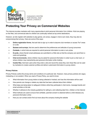 Protecting Your Privacy on Commercial Websites
The Internet provides marketers with many opportunities to elicit personal information from children. Kids love playing
on the Web, and commercial sites for children are continually ranked as top online destinations.
However, as kids register with websites to play games, win prizes, engage in chat or join clubs, they may also be
compromising their privacy. Here are some of the ways:
•

Online registration forms, that ask kids to sign up in order to become club members or access "fun" areas
on a site

•

Quizzes and surveys, that are used to determine the preferences and attitudes of young consumers

•

Contests, in which kids are required to submit personal information to enter or win prizes

•

E-cards, where friends' email addresses are submitted to a Web site so that the company can send them ecards and greetings

•

Chat environments, where children may be asked for personal information in order to join a chat room, or
where children may inadvertently post personal information while chatting

•

Cookie files, that track users when they enter a site and record the areas they visit; these files can be used
by marketers to create customer profiles and deliver customized information to young visitors

Privacy Policies
Privacy Policies outline the privacy terms and conditions of a particular site. However, many privacy policies are vague,
misleading or non-existent. When you read a Privacy Policy, you want to know:
•

What information from young visitors is being collected or tracked, and how this information will be used

•

How parents can change or delete any data that has been collected about their children

•

What steps are being taken to safeguard children while they participate in chat rooms, message boards and
email activities on the site

•

Whether it adheres to the industry guidelines for selling to, and collecting data from, children on the Internet

•

What methods are used to ensure that verifiable, parental consent is obtained before a child releases any
personal information online

•

How you can contact and/or find out more about the company hosting the website

www.mediasmarts.ca
© 2012 MediaSmarts

 