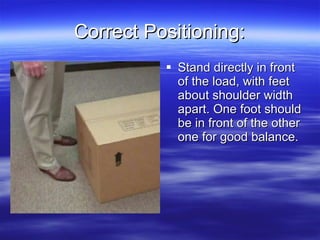 Correct Positioning: <ul><li>Stand directly in front of the load, with feet about shoulder width apart. One foot should be...