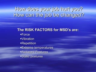 How does your job hurt you? How can the job be changed? <ul><li>The RISK FACTORS for MSD’s are: </li></ul><ul><ul><li>Forc...