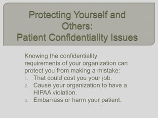 Protecting Yourself and Others:Patient Confidentiality Issues Knowing the confidentiality requirements of your organization can protect you from making a mistake: That could cost you your job. Cause your organization to have a HIPAA violation. Embarrass or harm your patient. 