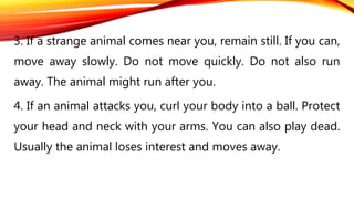 3. If a strange animal comes near you, remain still. If you can,
move away slowly. Do not move quickly. Do not also run
away. The animal might run after you.
4. If an animal attacks you, curl your body into a ball. Protect
your head and neck with your arms. You can also play dead.
Usually the animal loses interest and moves away.
 