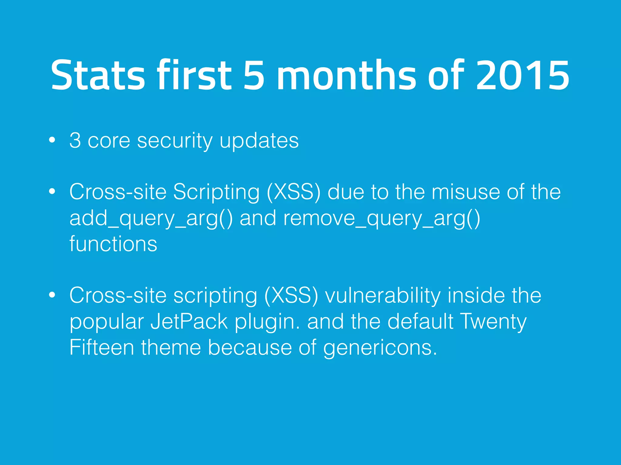 Stats first 5 months of 2015
• 3 core security updates
• Cross-site Scripting (XSS) due to the misuse of the
add_query_arg() and remove_query_arg()
functions
• Cross-site scripting (XSS) vulnerability inside the
popular JetPack plugin. and the default Twenty
Fifteen theme because of genericons.