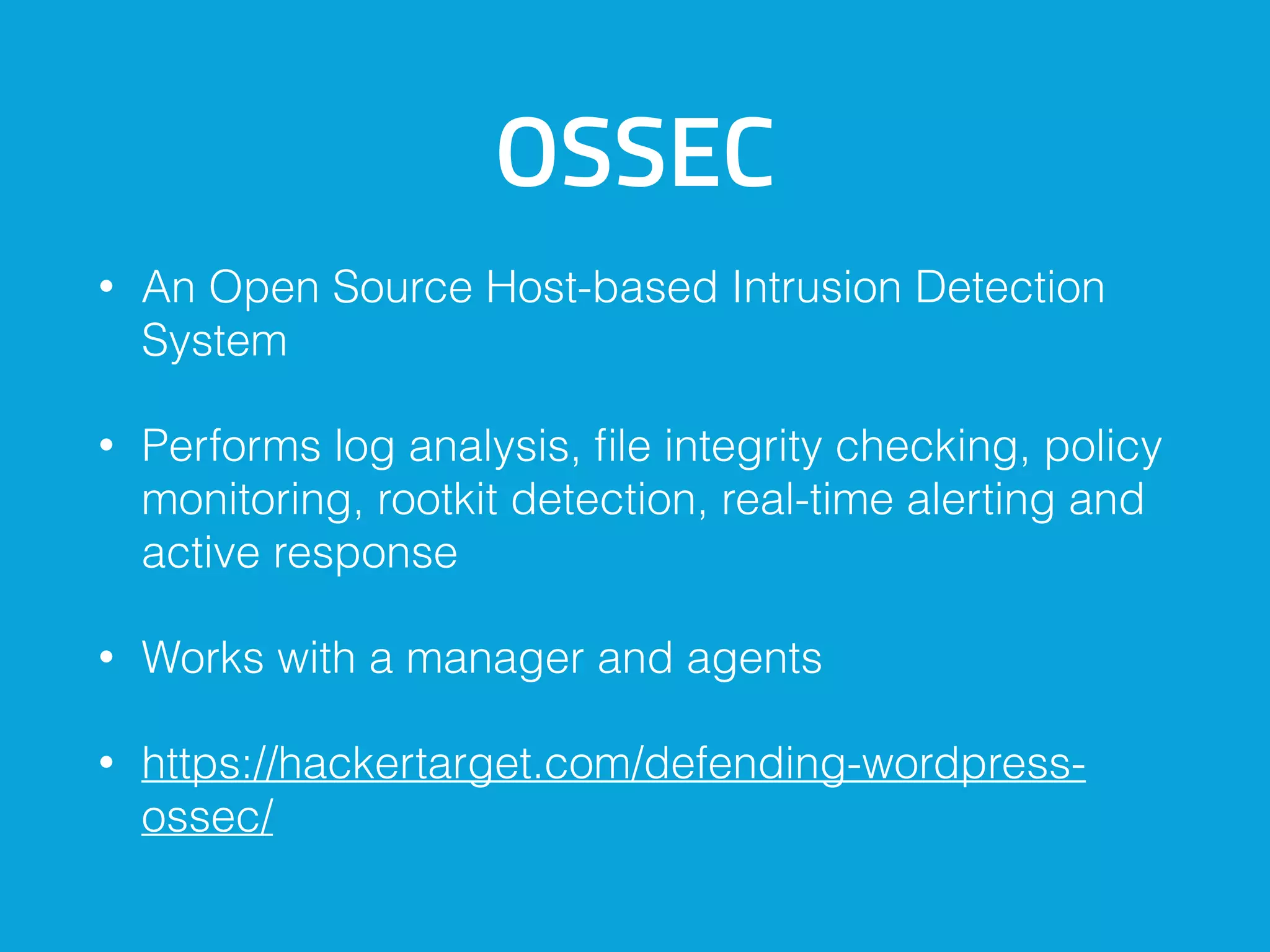 OSSEC
• An Open Source Host-based Intrusion Detection
System
• Performs log analysis, file integrity checking, policy
monitoring, rootkit detection, real-time alerting and
active response
• Works with a manager and agents
• https://hackertarget.com/defending-wordpress-
ossec/