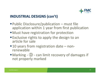 INDUSTRIAL DESIGNS (con’t)
 Public Disclosure/publication – must file 
  application within 1 year from first publication
 Must have registration for protection
 Exclusive rights to apply the design to an 
  article for sale
 10 years from registration date – non‐
  renewable
 Marking ‐ Ⓓ ‐ can limit recovery of damages if 
  not properly marked

                                                     14
 