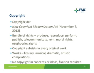 Copyright
• Copyright Act
• New Copyright Modernization Act (November 7, 
  2012)
• Bundle of rights – produce, reproduce, perform, 
  publish, telecommunicate, rent, moral rights, 
  neighboring rights
• Copyright subsists in every original work
• Works – literary, musical, dramatic, artistic 
  compilations
• No copyright in concepts or ideas, fixation required
                                                         16
 