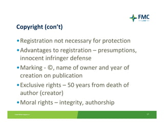 Copyright (con’t)

•Registration not necessary for protection
•Advantages to registration – presumptions, 
 innocent infringer defense
•Marking ‐ ©, name of owner and year of 
 creation on publication
•Exclusive rights – 50 years from death of 
 author (creator)
•Moral rights – integrity, authorship
                                               17
 