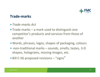 Trade‐marks
• Trade‐marks Act
• Trade‐marks – a mark used to distinguish one 
  competitor’s products and services from those of 
  another
• Words, phrases, logos, shapes of packaging, colours
• ‐non‐traditional marks – sounds, smells, tastes, 3‐D 
  shapes, holograms, moving images, etc.
• Bill C‐56 proposed revisions – “signs”


                                                          20
 