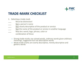 TRADE‐MARK CHECKLIST
1.   Selecting a trade‐mark
___       Must be distinctive!
___       Not a person’s name
___       Not clearly descriptive of the product or service
___       Not the name of the product or service in another language
___       May be a word, logo, phrase, color or 
          combination of these

   – Strong trade‐marks are coined words, ordinary words given arbitrary 
     meanings, suggestive but not descriptive words
   – Weak trade‐marks are overly descriptive, merely descriptive and 
     generic words




                                                                            23
 