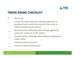 TRADE‐MARK CHECKLIST
2.    Searching
___   Cannot be confusing with existing registered or 
      pending trade‐marks that relate to the same or 
      similar products and services
___   Should not be confusing with existing registered 
      corporate names or trade names
___   Should not be confusing with existing unregistered 
      trade‐marks
___   Conduct industry search
___   Conduct registrability search

                                                            24
 