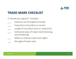 TRADE‐MARK CHECKLIST
3. Should you register?  Consider:
___  Exclusive use throughout Canada
___  Importance of product or service
___  Length of use (short term vs. long term)
___  Estimated value of trade‐mark (licensing, 
       merchandising)
___    Ability to enforce trade‐mark rights
___  Strength of trade‐mark




                                                  25
 