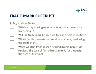 TRADE‐MARK CHECKLIST
4. Registration Details
___  Which entity is using or intends to use the trade‐mark 
        (ownership)?
___  Will the trade‐mark be licensed for use by other entities?
___  What specific products and services are being sold using 
        the trade‐mark?
___     When was the trade‐mark first used in commerce (for 
        services, the date of first advertisement; for products, 
        the date of first sale)



                                                                    26
 