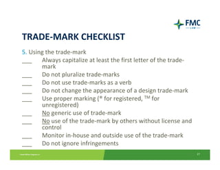 TRADE‐MARK CHECKLIST
5. Using the trade‐mark
___  Always capitalize at least the first letter of the trade‐
       mark
___  Do not pluralize trade‐marks
___  Do not use trade‐marks as a verb
___  Do not change the appearance of a design trade‐mark
___  Use proper marking (® for registered, TM for 
       unregistered)
___    No generic use of trade‐mark
___  No use of the trade‐mark by others without license and 
       control
___  Monitor in‐house and outside use of the trade‐mark
___  Do not ignore infringements
                                                                 27
 
