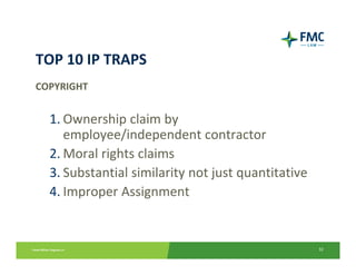 TOP 10 IP TRAPS
COPYRIGHT


  1. Ownership claim by     
     employee/independent contractor
  2. Moral rights claims
  3. Substantial similarity not just quantitative
  4. Improper Assignment


                                                    32
 