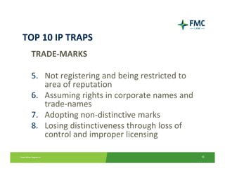 TOP 10 IP TRAPS
 TRADE‐MARKS

 5. Not registering and being restricted to 
    area of reputation
 6. Assuming rights in corporate names and 
    trade‐names
 7. Adopting non‐distinctive marks
 8. Losing distinctiveness through loss of 
    control and improper licensing

                                               33
 