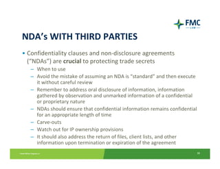 NDA’s WITH THIRD PARTIES
• Confidentiality clauses and non‐disclosure agreements 
  (“NDAs”) are crucial to protecting trade secrets
   – When to use
   – Avoid the mistake of assuming an NDA is “standard” and then execute 
     it without careful review
   – Remember to address oral disclosure of information, information 
     gathered by observation and unmarked information of a confidential 
     or proprietary nature
   – NDAs should ensure that confidential information remains confidential 
     for an appropriate length of time
   – Carve‐outs
   – Watch out for IP ownership provisions
   – It should also address the return of files, client lists, and other 
     information upon termination or expiration of the agreement
                                                                          38
 