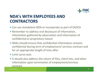 NDA’s WITH EMPLOYEES AND 
CONTRACTORS
• Can use standalone NDA or incorporate as part of EA/ICA
• Remember to address oral disclosure of information, 
  information gathered by observation and information of 
  confidential or proprietary nature
• NDAs should ensure that confidential information remains 
  confidential during term of employment/ services contract and 
  for an appropriate length of time after
• Limit carve‐outs
• It should also address the return of files, client lists, and other 
  information upon termination of employment/services 
  contract
                                                                     39
 