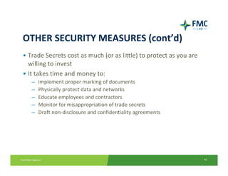 OTHER SECURITY MEASURES (cont’d)
• Trade Secrets cost as much (or as little) to protect as you are 
  willing to invest
• It takes time and money to:
   –   implement proper marking of documents
   –   Physically protect data and networks
   –   Educate employees and contractors
   –   Monitor for misappropriation of trade secrets
   –   Draft non‐disclosure and confidentiality agreements




                                                                     41
 