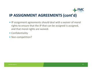 IP ASSIGNMENT AGREEMENTS (cont’d)
• IP assignment agreements should deal with a waiver of moral 
  rights to ensure that the IP that can be assigned is assigned, 
  and that moral rights are waived.  
• Confidentiality
• Non‐competition?




                                                                    43
 