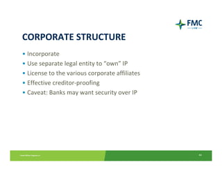 CORPORATE STRUCTURE
• Incorporate
• Use separate legal entity to “own” IP
• License to the various corporate affiliates
• Effective creditor‐proofing
• Caveat: Banks may want security over IP




                                                44
 