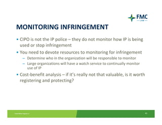 MONITORING INFRINGEMENT
• CIPO is not the IP police – they do not monitor how IP is being 
  used or stop infringement
• You need to devote resources to monitoring for infringement
   – Determine who in the organization will be responsible to monitor
   – Large organizations will have a watch service to continually monitor 
     use of IP
• Cost‐benefit analysis – if it’s really not that valuable, is it worth 
  registering and protecting?




                                                                             45
 