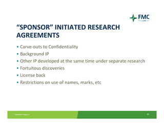 “SPONSOR” INITIATED RESEARCH 
AGREEMENTS
• Carve‐outs to Confidentiality
• Background IP
• Other IP developed at the same time under separate research
• Fortuitous discoveries
• License back
• Restrictions on use of names, marks, etc




                                                                48
 