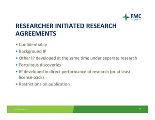 RESEARCHER INITIATED RESEARCH 
AGREEMENTS
• Confidentiality
• Background IP
• Other IP developed at the same time under separate research
• Fortuitous discoveries
• IP developed in direct performance of research (or at least 
  license‐back)
• Restrictions on publication




                                                                 49
 
