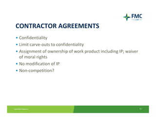 CONTRACTOR AGREEMENTS
• Confidentiality
• Limit carve‐outs to confidentiality
• Assignment of ownership of work product including IP; waiver 
  of moral rights
• No modification of IP
• Non‐competition?




                                                                  51
 